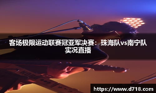 客场极限运动联赛冠亚军决赛：珠海队vs南宁队实况直播